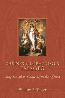 Shrines and Miraculous Images: Religious Life in Mexico Before the Reforma by William B. Taylor