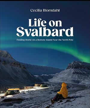 Life on Svalbard: Finding Home on a Remote Island Near the North Pole by Cecilia Blomdahl