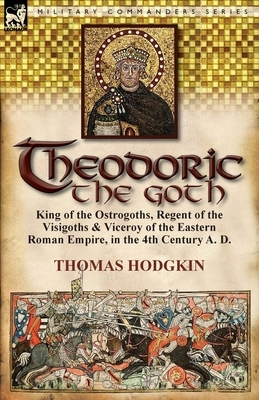 Theodoric the Goth: King of the Ostrogoths, Regent of the Visigoths & Viceroy of the Eastern Roman Empire, in the 4th Century A. D. by Thomas Hodgkin