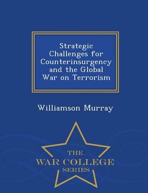 Strategic Challenges for Counterinsurgency and the Global War on Terrorism - War College Series by Williamson Murray