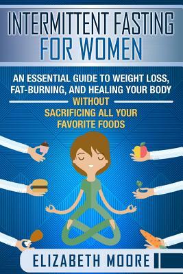 Intermittent Fasting for Women: An Essential Guide to Weight Loss, Fat-Burning, and Healing Your Body Without Sacrificing All Your Favorite Foods by Elizabeth Moore