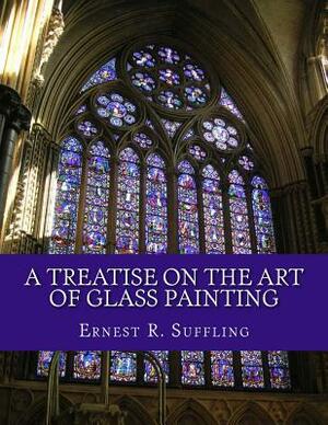 A Treatise On The Art of Glass Painting: With a Review of Stained Glass and Ancient Glass by Ernest R. Suffling