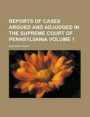 Reports of Cases Argued and Adjudged in the Supreme Court of Pennsylvania Volume 1 by Benjamin Grant