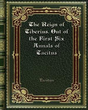 The Reign of Tiberius. Out of the First Six Annals of Tacitus by Tacitus