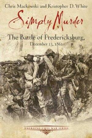 Simply Murder: The Battle of Fredericksburg, December 13, 1862 by Chris Mackowski, Kristopher D. White