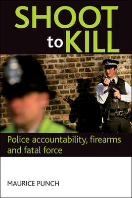 Shoot to Kill: Police Accountability, Firearms and Fatal Force by Maurice Punch