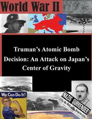 Truman's Atomic Bomb Decision: An Attack on Japan's Center of Gravity by U. S. Army War College