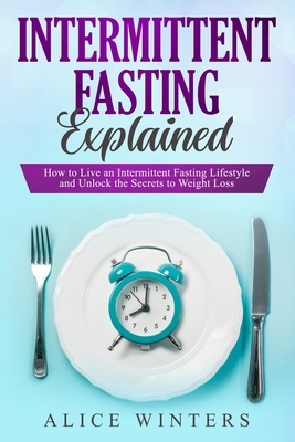 Intermittent Fasting Explained: How to Live an Intermittent Fasting Lifestyle and Unlock the Secrets to Weight Loss. by Alice Winters