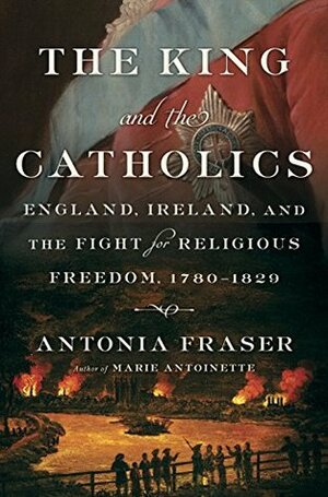 The King and the Catholics: England, Ireland, and the Fight for Religious Freedom, 1780-1829 by Antonia Fraser