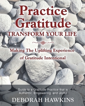 Practice Gratitude: Transform Your Life: Making The Uplifting Experience of Gratitude Intentional by Deborah Hawkins
