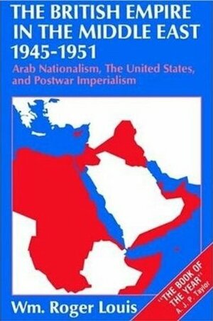 The British Empire in the Middle East, 1945 - 1951: Arab Nationalism, the United States, and Postwar Imperialism by William Roger Louis