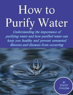 How to Purify Your Drinking Water: Understanding the Importance of Purifying Water and How Purified Water Can Keep You Healthy and Prevent Unwanted Illnesses and Diseases from Occurring by Stacey Chillemi