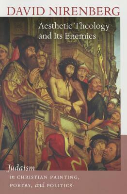 Aesthetic Theology and Its Enemies: Judaism in Christian Painting, Poetry, and Politics by David Nirenberg