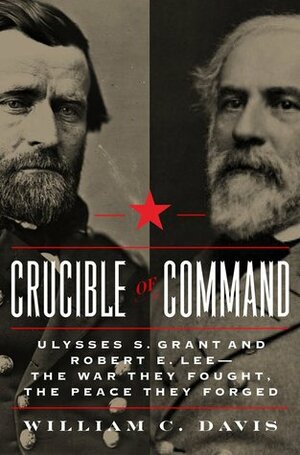 Crucible of Command: Ulysses S. Grant and Robert E. Lee--The War They Fought, The Peace They Forged by William C. Davis
