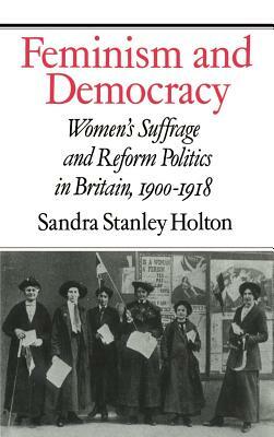 Feminism and Democracy: Women's Suffrage and Reform Politics in Britain, 1900 1918 by Sandra Stanley Holton, Holton Sandra Stanley