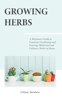 Growing Herbs: A Beginner's Guide to Container Gardening and Growing Medicinal and Culinary Herbs at Home by Celeste Jarabese