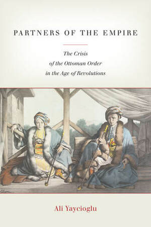 Partners of the Empire: The Crisis of the Ottoman Order in the Age of Revolutions by Ali Yaycıoğlu