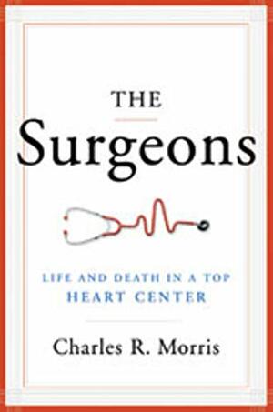 The Surgeons: Life and Death in a Top Heart Center by Charles R. Morris
