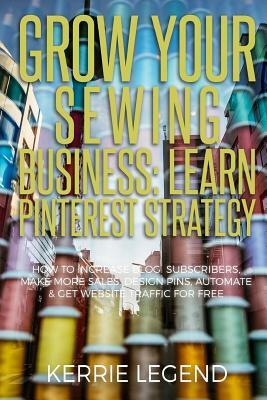 Grow Your Sewing Business: Learn Pinterest Strategy: How to Increase Blog Subscribers, Make More Sales, Design Pins, Automate & Get Website Traff by Kerrie Legend