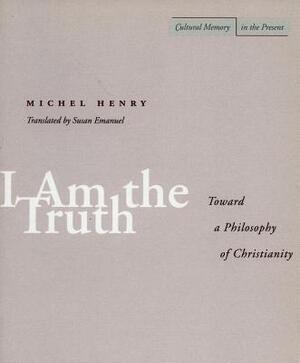 I Am the Truth: Toward a Philosophy of Christianity by Michel Henry