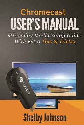 Chromecast User's Manual Streaming Media Setup Guide with extra tips & tricks! by Shelby Johnson