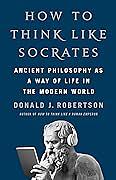 How to Think Like Socrates: Ancient Philosophy as a Way of Life in the Modern World by Donald J. Robertson