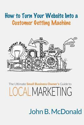 How to Turn Your Website Into a Customer Getting Machine: The Ultimate Small Business Owner's Guide to Local Marketing by John McDonald