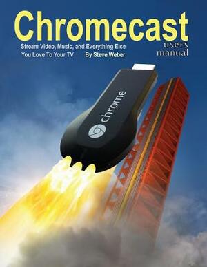 Chromecast Users Manual: Stream Video, Music, and Everything Else You Love to Your TV by Steve Weber