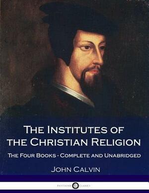 The Institutes Of The Christian Religion: The Four Books - Complete and Unabridged by John Calvin