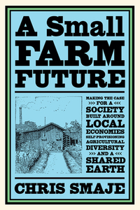 A Small Farm Future: Making the Case for a Society Built Around Local Economies, Self-Provisioning, Agricultural Diversity and a Shared Ear by Chris Smaje