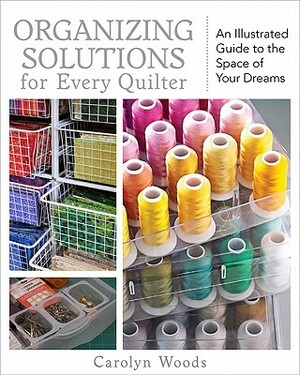 Organizing Solutions for Every Quilter: An Illustrated Guide to the Space of Your Dreams by Carolyn Woods