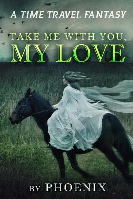 Take Me With You My Love: A Time Travel Fantasy by Phoenix