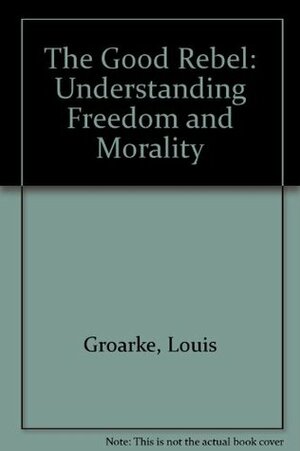 The Good Rebel: Understanding Freedom and Morality by Louis Groarke