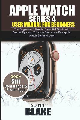 Apple Watch Series 4 User Manual for Beginners: The Beginners Ultimate Essential Guide with Secret Tips and Tricks to Become a Pro Apple Watch Series by Scott Blake