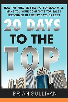20 Days to the Top: How the Precise Selling Formula Will Make You Your Company's Top Sales Performer in Twenty Days or Less by Brian Sullivan