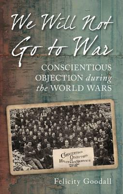 We Will Not Go to War: Conscientious Objection During the World Wars by Felicity Goodall