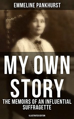 MY OWN STORY: The Memoirs of an Influential Suffragette (Illustrated Edition): The Inspiring Autobiography of the Women Who Founded the Militant WPSU Movement ... Fought to Win the Right for Women to Vote by Emmeline Pankhurst