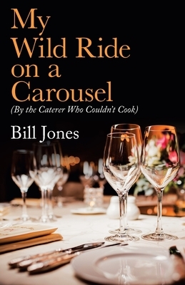 My Wild Ride on a Carousel: (By the Caterer Who Couldn't Cook) by Bill Jones