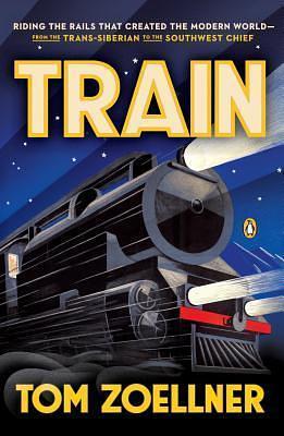 Train: Riding the Rails That Created the Modern World--from the Trans-Siberian to the Southwest Chief by Tom Zoellner, Tom Zoellner