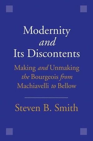 Modernity and Its Discontents: Making and Unmaking the Bourgeois from Machiavelli to Bellow by Steven B. Smith