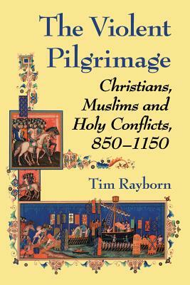 The Violent Pilgrimage: Christians, Muslims and Holy Conflicts, 850-1150 by Tim Rayborn