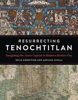 Resurrecting Tenochtitlan: Imagining the Aztec Capital in Modern Mexico City by Delia Cosentino, Adriana Zavala