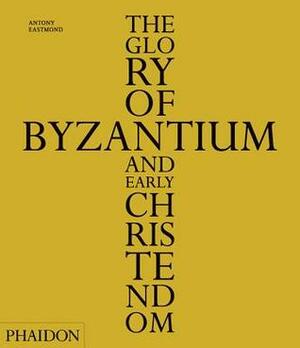 The Glory of Byzantium and Early Christendom by Antony Eastmond