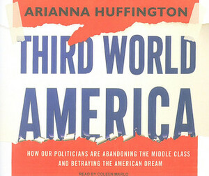 Third World America: How Our Politicians Are Abandoning the Middle Class and Betraying the American Dream by Arianna Huffington, Coleen Marlo