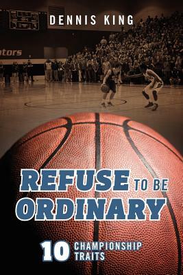 Refuse to Be Ordinary: 10 Championship Traits by Dennis King