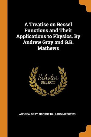 A Treatise on Bessel Functions and Their Applications to Physics. By Andrew Gray and G.B. Mathews by George Ballard Mathews, Andrew Gray