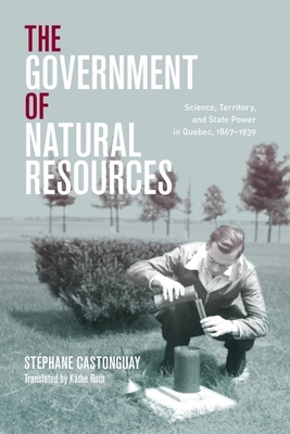 The Government of Natural Resources: Science, Territory, and State Power in Quebec, 1867-1939 by Stéphane Castonguay