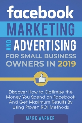 Facebook Marketing and Advertising for Small Business Owners in 2019: Discover How to Optimize the Money You Spend on Facebook And Get Maximum Results by Mark Warner