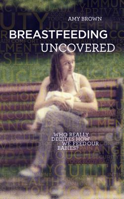 Breastfeeding Uncovered: Who Really Decides How We Feed Our Babies? by Amy Brown