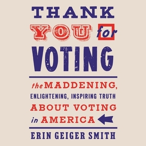 Thank You for Voting: The Maddening, Enlightening, Inspiring Truth about Voting in America by Erin Geiger Smith